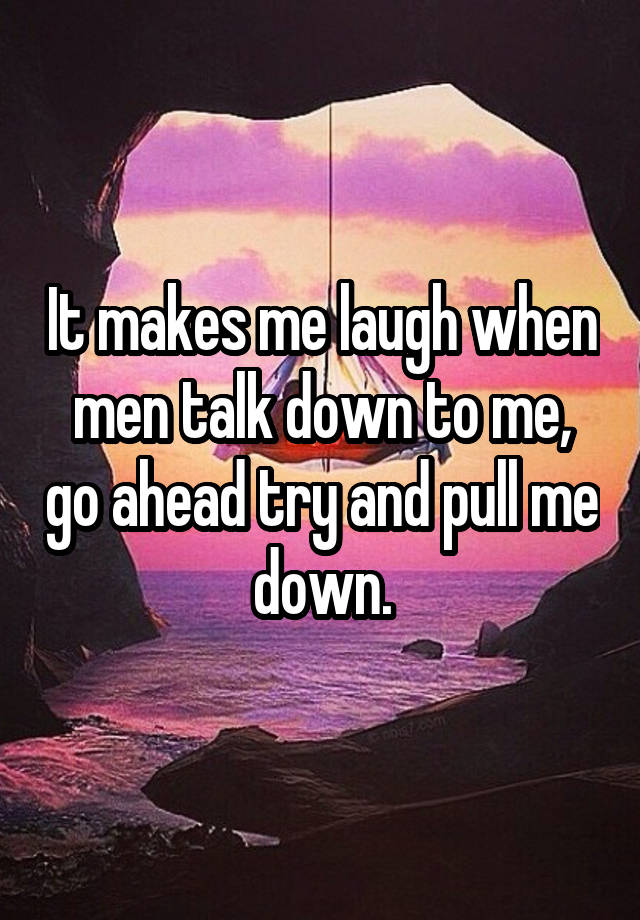 It makes me laugh when men talk down to me, go ahead try and pull me down.