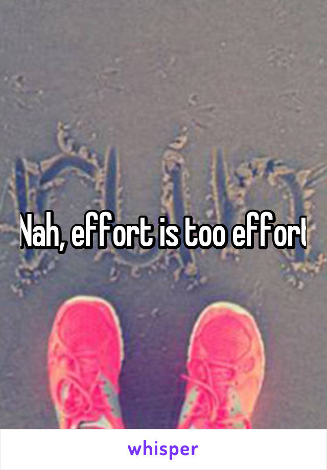 Nah, effort is too effort