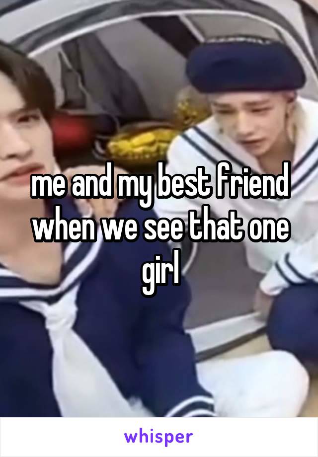 me and my best friend when we see that one girl