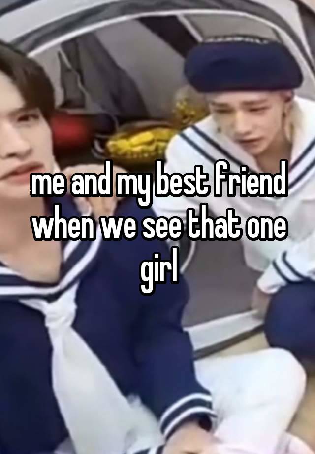 me and my best friend when we see that one girl