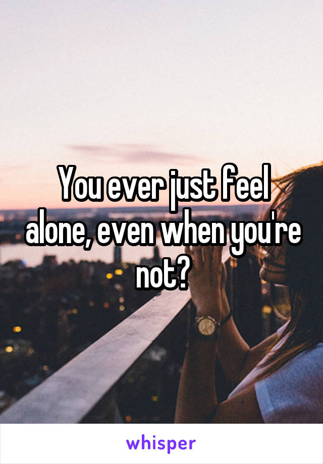 You ever just feel alone, even when you're not?