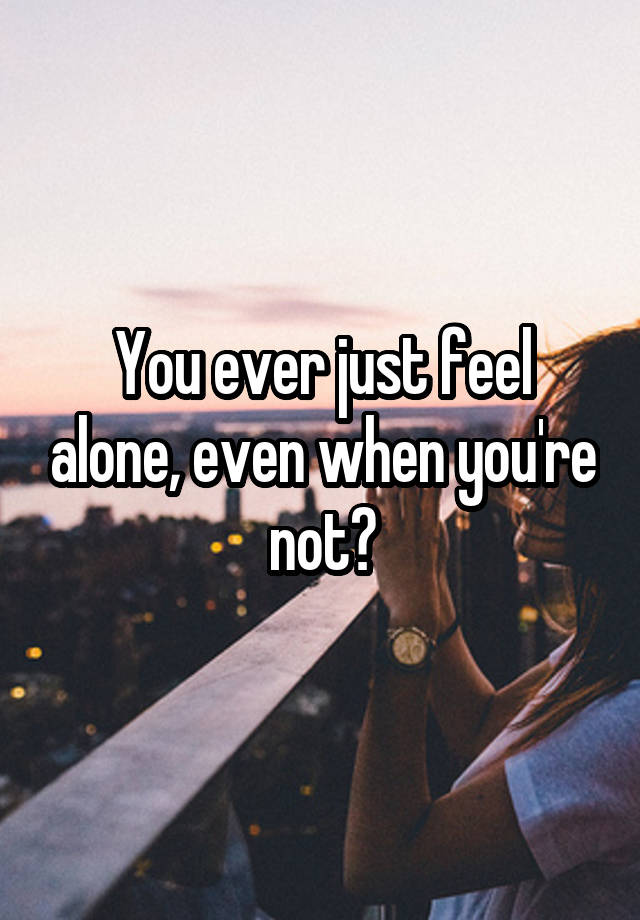 You ever just feel alone, even when you're not?