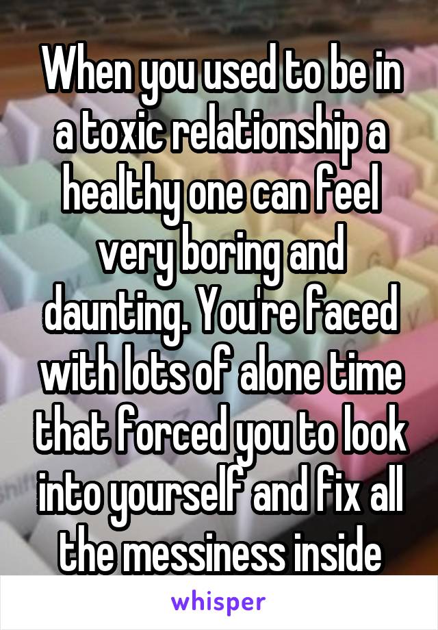 When you used to be in a toxic relationship a healthy one can feel very boring and daunting. You're faced with lots of alone time that forced you to look into yourself and fix all the messiness inside