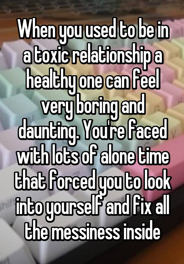 When you used to be in a toxic relationship a healthy one can feel very boring and daunting. You're faced with lots of alone time that forced you to look into yourself and fix all the messiness inside