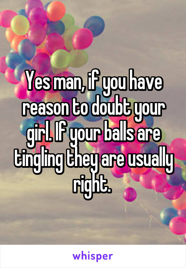 Yes man, if you have reason to doubt your girl. If your balls are tingling they are usually right. 