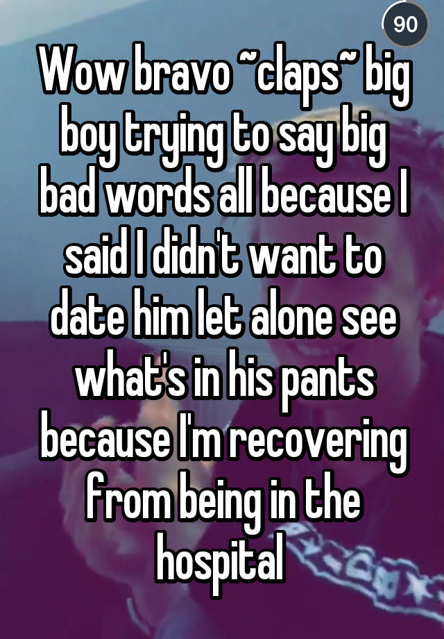 Wow bravo ~claps~ big boy trying to say big bad words all because I said I didn't want to date him let alone see what's in his pants because I'm recovering from being in the hospital 
