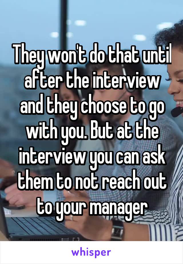 They won't do that until after the interview and they choose to go with you. But at the interview you can ask them to not reach out to your manager