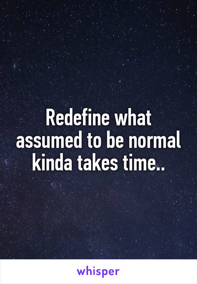 Redefine what assumed to be normal kinda takes time..