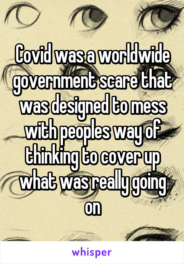 Covid was a worldwide government scare that was designed to mess with peoples way of thinking to cover up what was really going on