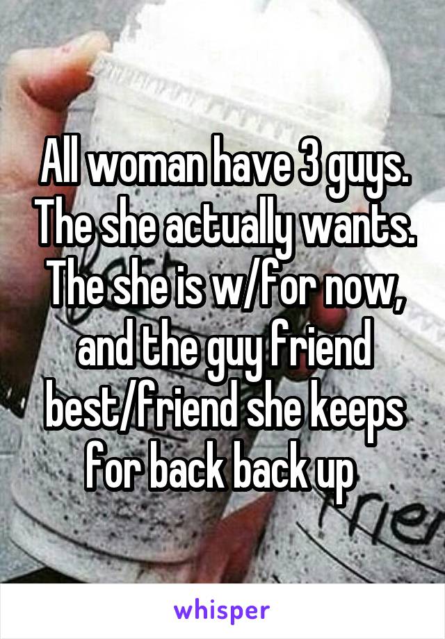 All woman have 3 guys. The she actually wants. The she is w/for now, and the guy friend best/friend she keeps for back back up 