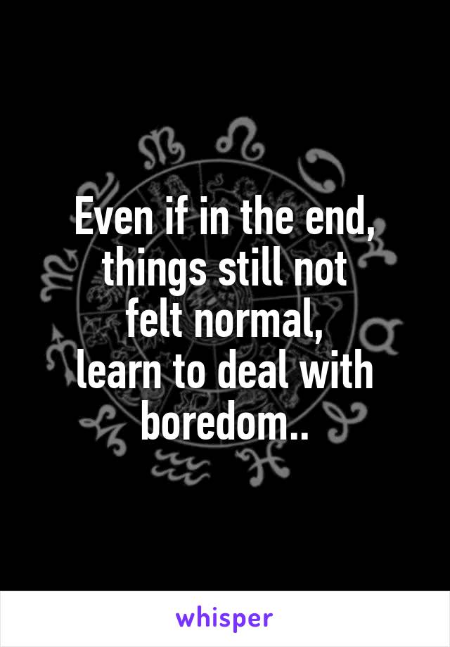 Even if in the end,
things still not
felt normal,
learn to deal with boredom..