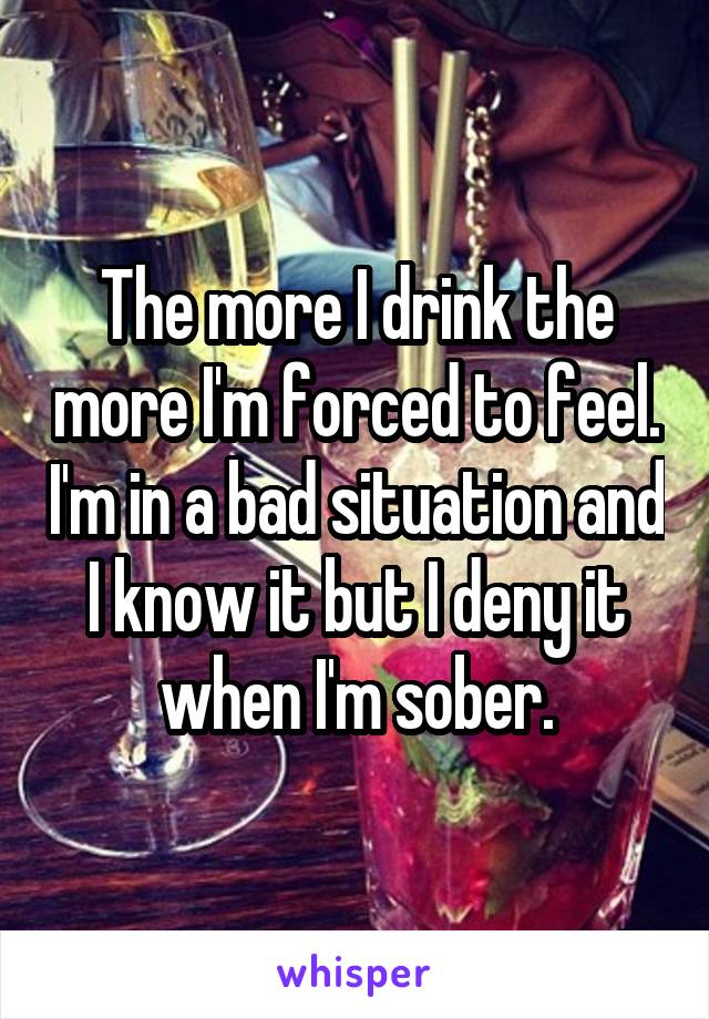 The more I drink the more I'm forced to feel. I'm in a bad situation and I know it but I deny it when I'm sober.