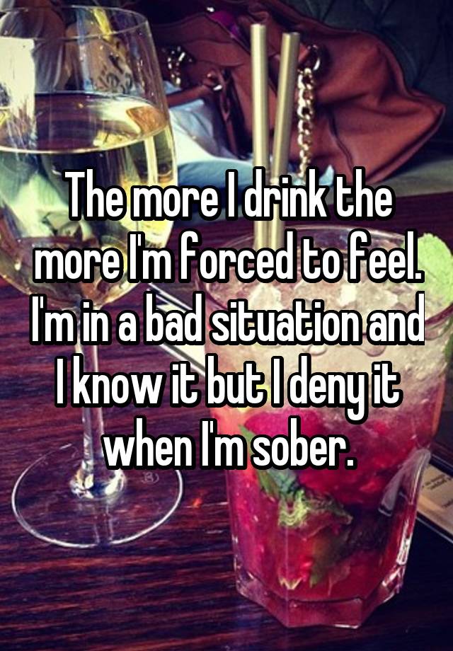 The more I drink the more I'm forced to feel. I'm in a bad situation and I know it but I deny it when I'm sober.