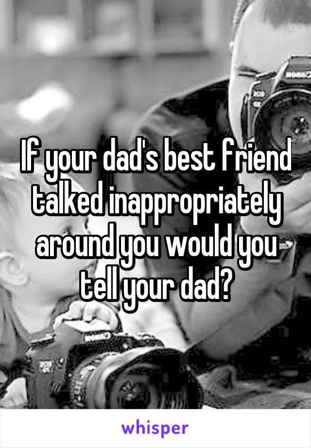 If your dad's best friend talked inappropriately around you would you tell your dad?