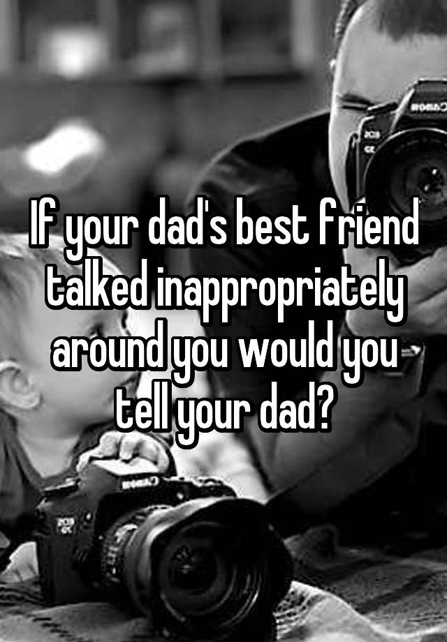 If your dad's best friend talked inappropriately around you would you tell your dad?