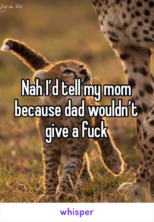 Nah I’d tell my mom because dad wouldn’t give a fuck