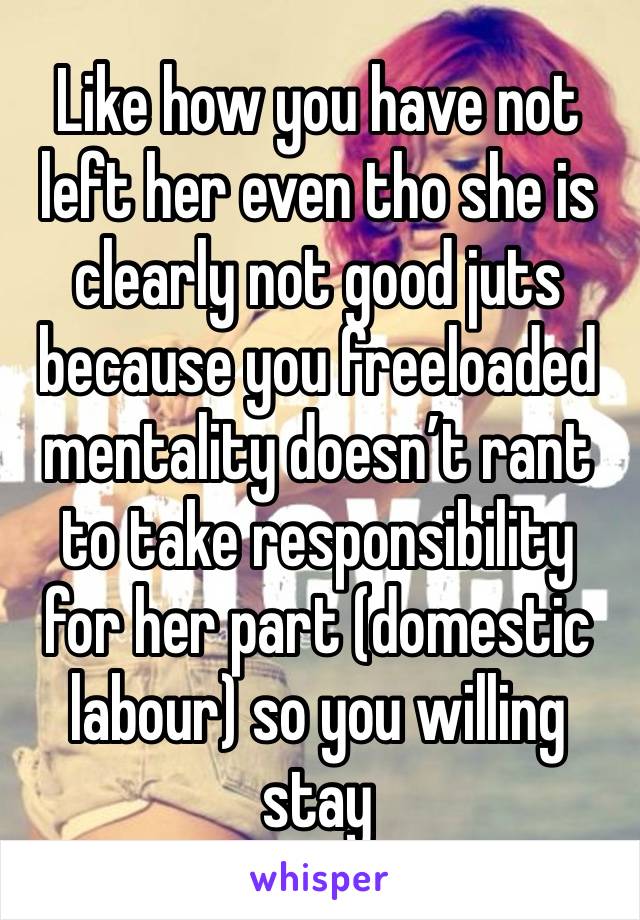 Like how you have not left her even tho she is clearly not good juts because you freeloaded mentality doesn’t rant to take responsibility for her part (domestic labour) so you willing stay 