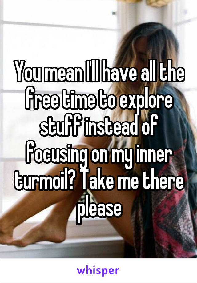 You mean I'll have all the free time to explore stuff instead of focusing on my inner turmoil? Take me there please