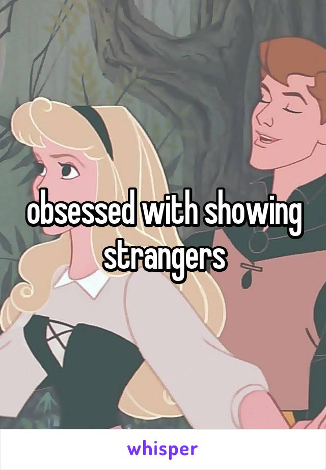 obsessed with showing strangers