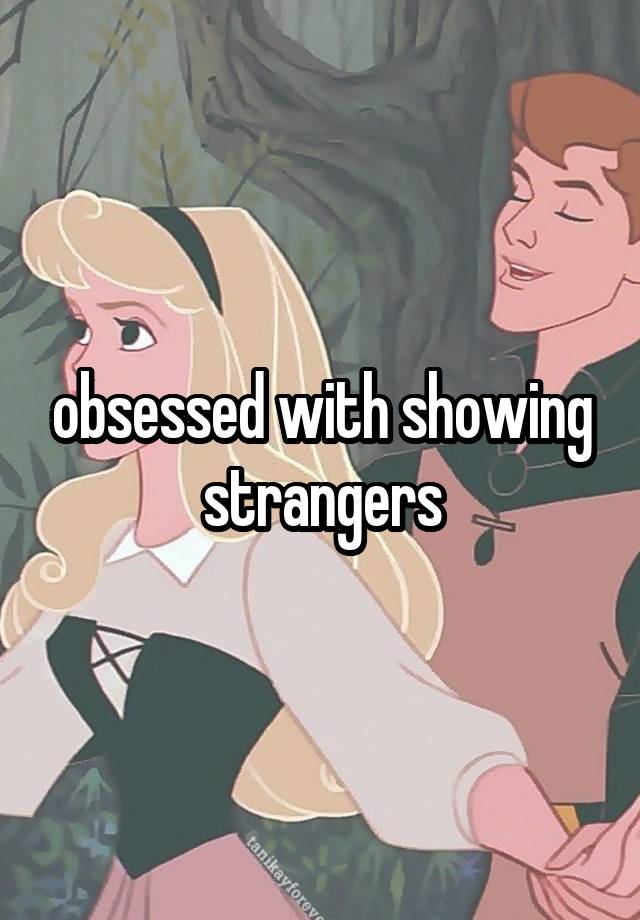 obsessed with showing strangers