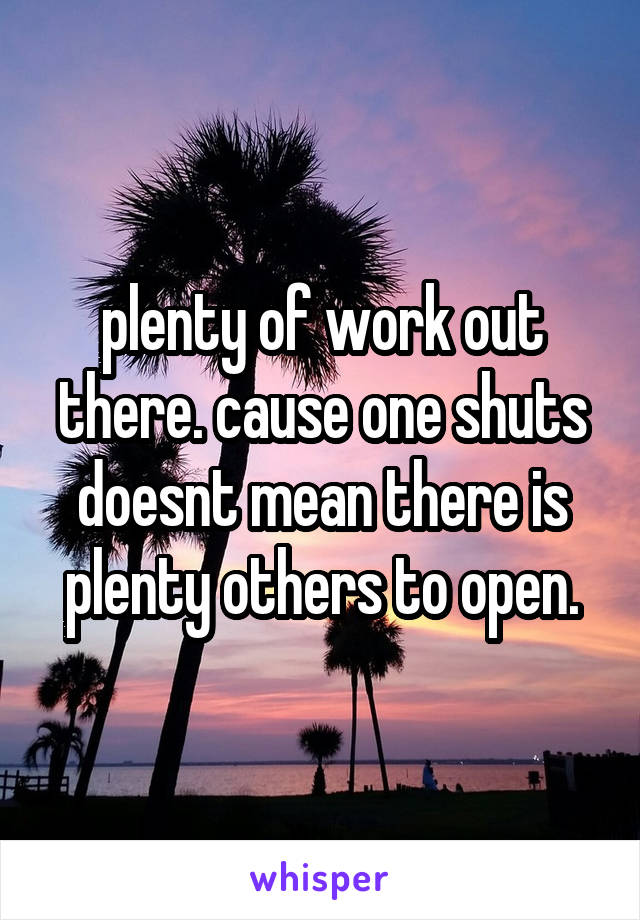 plenty of work out there. cause one shuts doesnt mean there is plenty others to open.