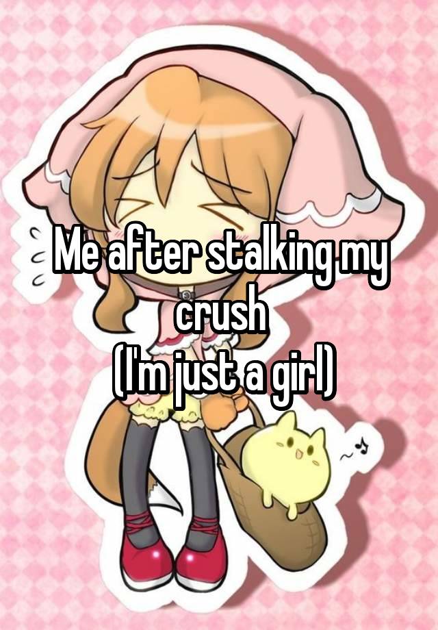 Me after stalking my crush
 (I'm just a girl)