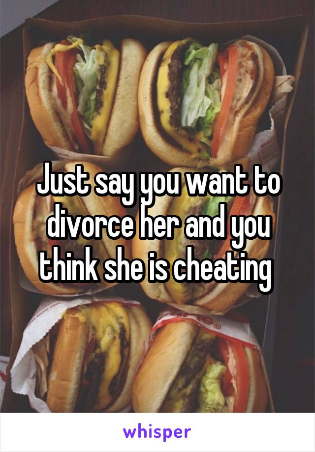 Just say you want to divorce her and you think she is cheating 