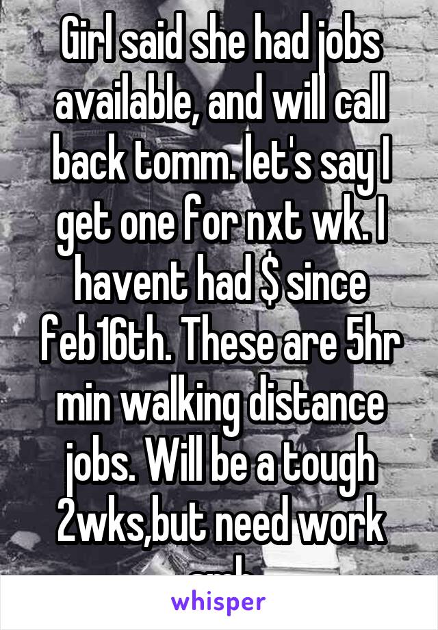 Girl said she had jobs available, and will call back tomm. let's say I get one for nxt wk. I havent had $ since feb16th. These are 5hr min walking distance jobs. Will be a tough 2wks,but need work smh