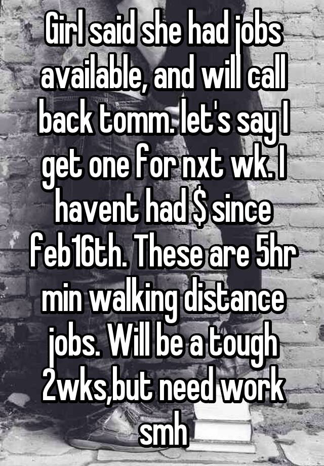 Girl said she had jobs available, and will call back tomm. let's say I get one for nxt wk. I havent had $ since feb16th. These are 5hr min walking distance jobs. Will be a tough 2wks,but need work smh