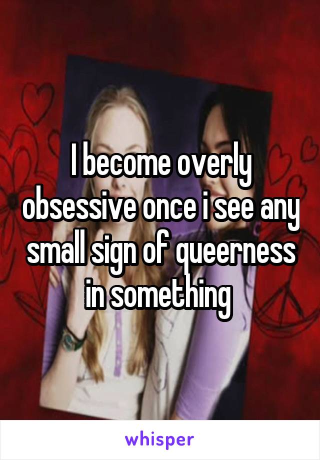 I become overly obsessive once i see any small sign of queerness in something 