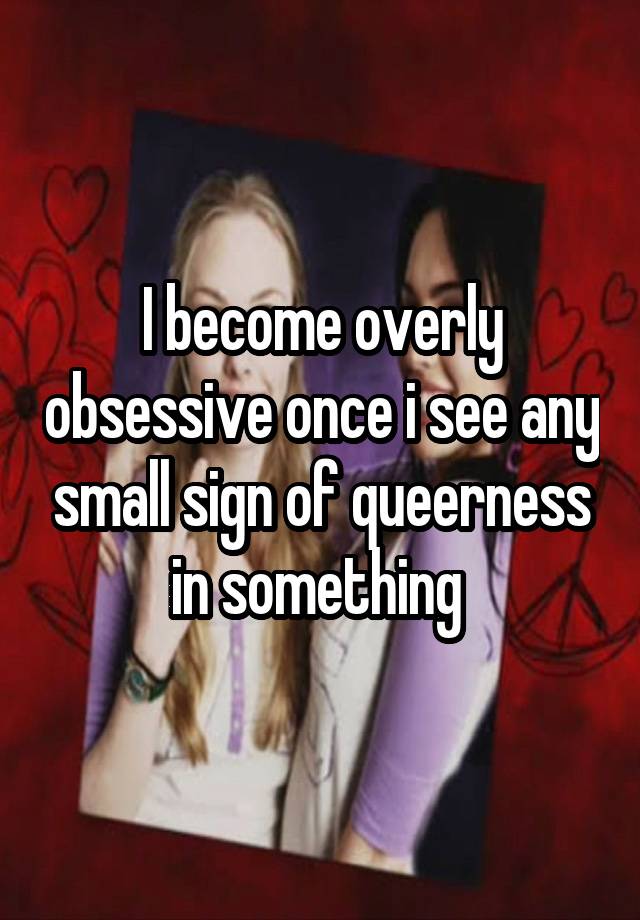 I become overly obsessive once i see any small sign of queerness in something 