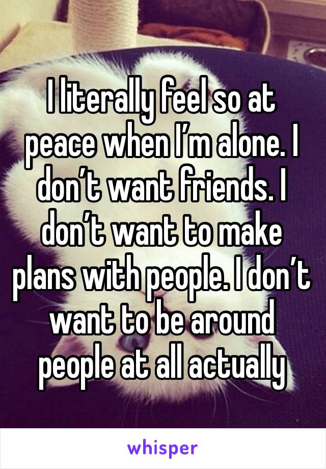 I literally feel so at peace when I’m alone. I don’t want friends. I don’t want to make plans with people. I don’t want to be around people at all actually