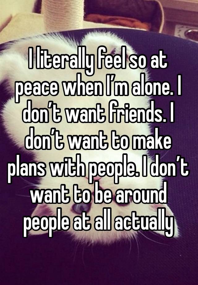 I literally feel so at peace when I’m alone. I don’t want friends. I don’t want to make plans with people. I don’t want to be around people at all actually