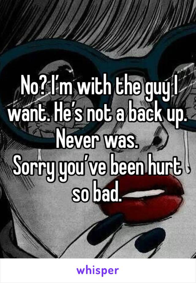  No? I’m with the guy I want. He’s not a back up. Never was. 
Sorry you’ve been hurt so bad. 