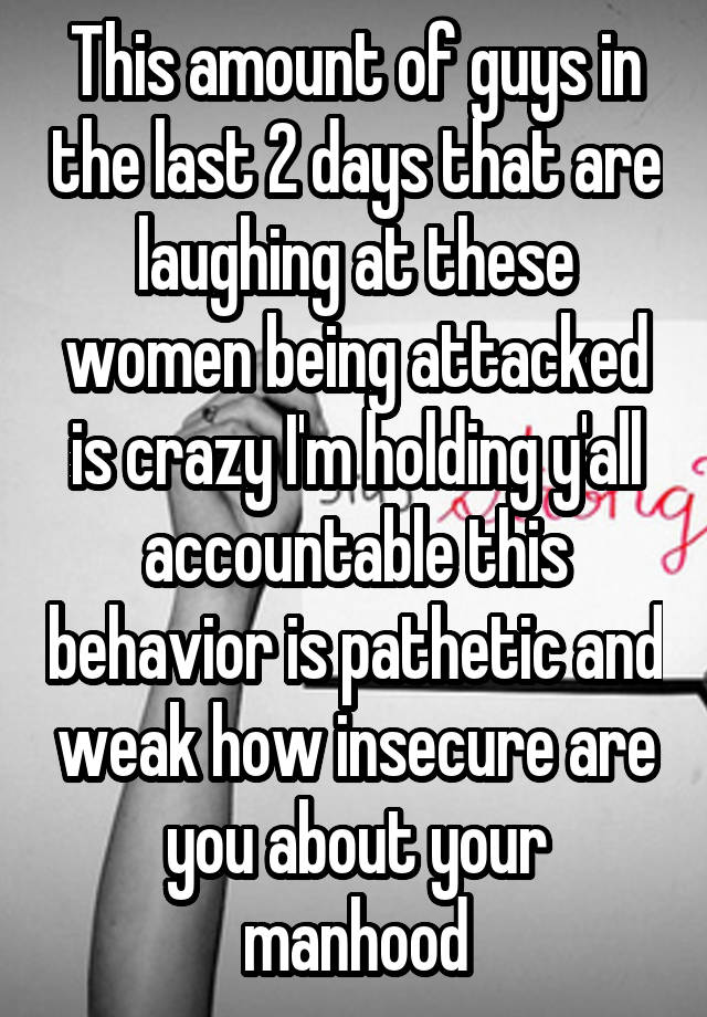 This amount of guys in the last 2 days that are laughing at these women being attacked is crazy I'm holding y'all accountable this behavior is pathetic and weak how insecure are you about your manhood