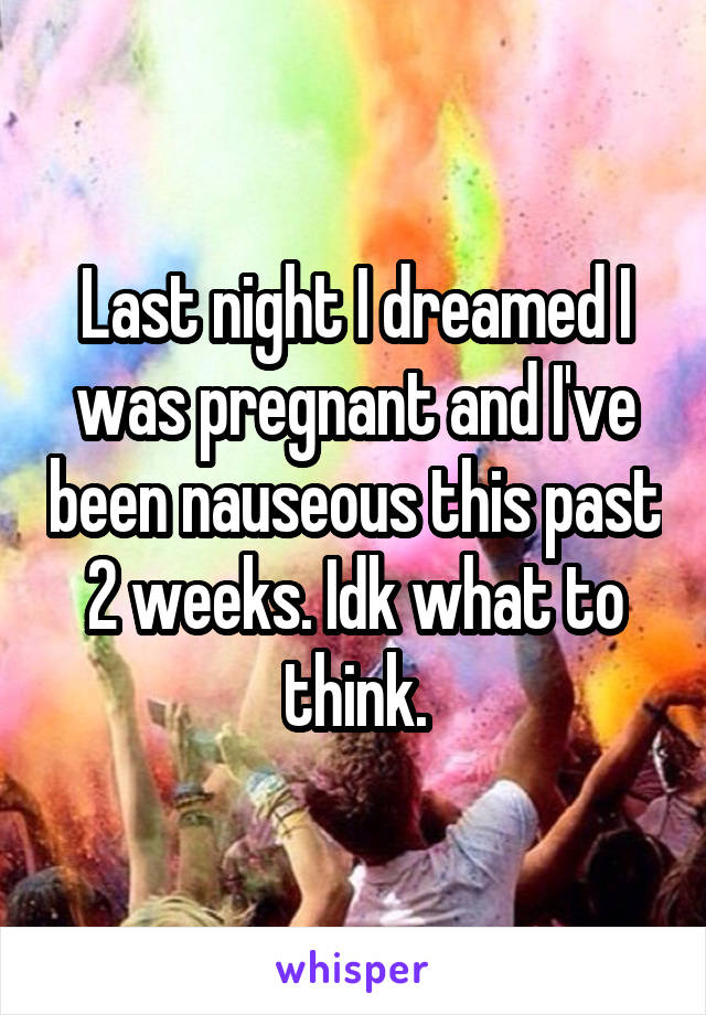 Last night I dreamed I was pregnant and I've been nauseous this past 2 weeks. Idk what to think.