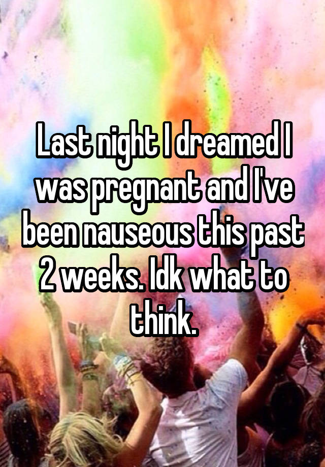 Last night I dreamed I was pregnant and I've been nauseous this past 2 weeks. Idk what to think.