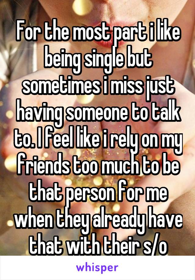 For the most part i like being single but sometimes i miss just having someone to talk to. I feel like i rely on my friends too much to be that person for me when they already have that with their s/o