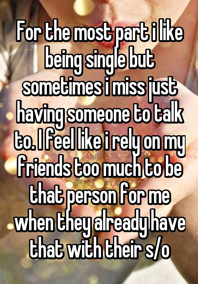 For the most part i like being single but sometimes i miss just having someone to talk to. I feel like i rely on my friends too much to be that person for me when they already have that with their s/o