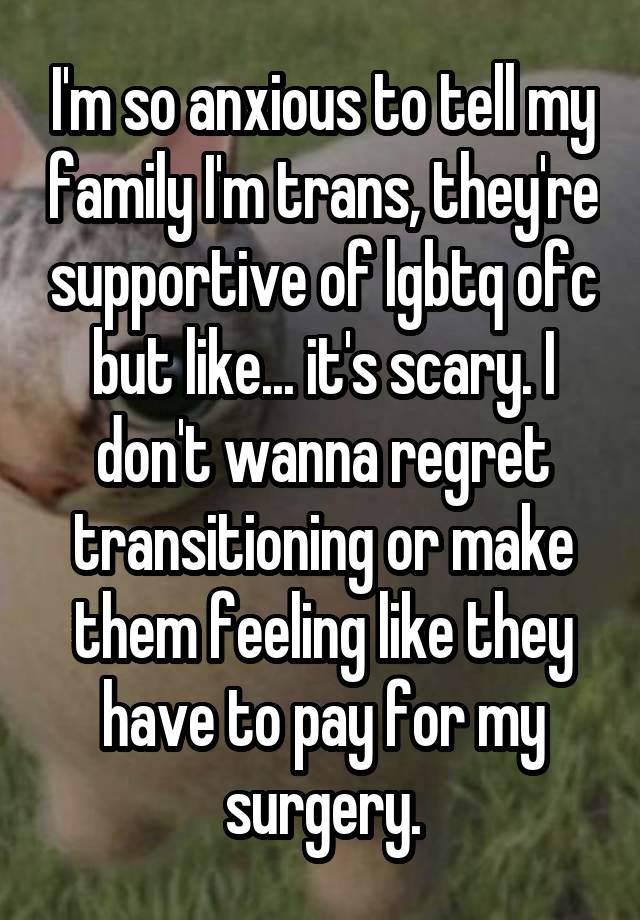 I'm so anxious to tell my family I'm trans, they're supportive of lgbtq ofc but like... it's scary. I don't wanna regret transitioning or make them feeling like they have to pay for my surgery.