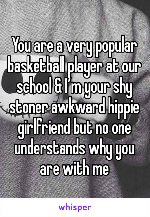 You are a very popular basketball player at our school & I’m your shy stoner awkward hippie girlfriend but no one understands why you are with me