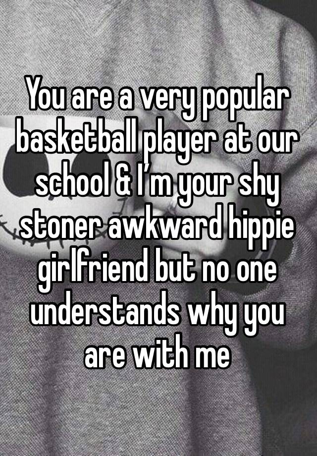 You are a very popular basketball player at our school & I’m your shy stoner awkward hippie girlfriend but no one understands why you are with me