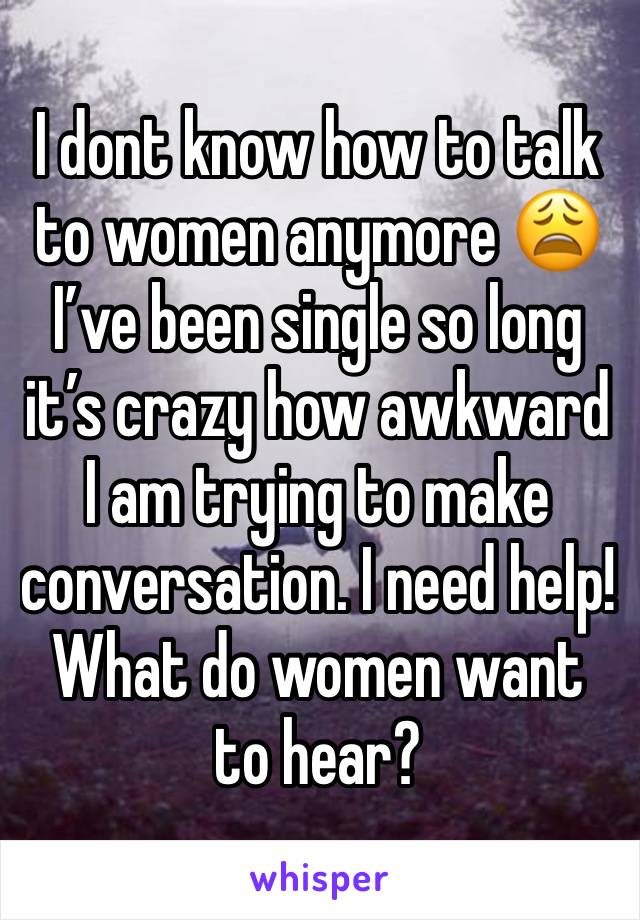 I dont know how to talk to women anymore 😩 I’ve been single so long it’s crazy how awkward I am trying to make conversation. I need help! What do women want to hear? 