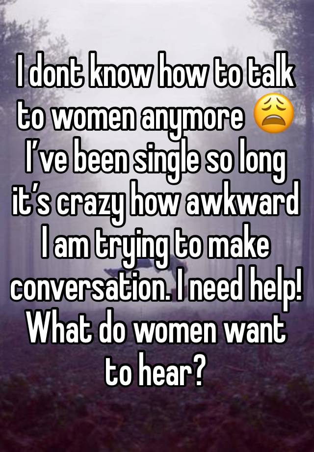 I dont know how to talk to women anymore 😩 I’ve been single so long it’s crazy how awkward I am trying to make conversation. I need help! What do women want to hear? 