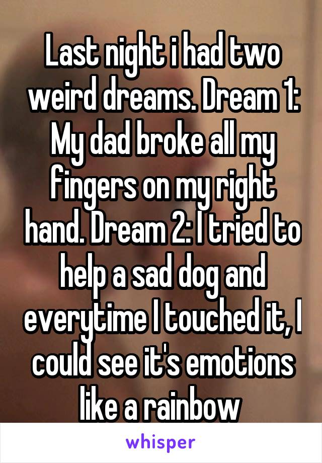 Last night i had two weird dreams. Dream 1: My dad broke all my fingers on my right hand. Dream 2: I tried to help a sad dog and everytime I touched it, I could see it's emotions like a rainbow 