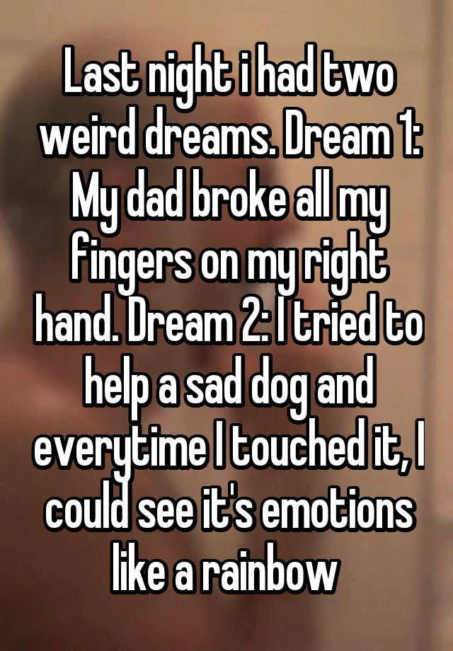 Last night i had two weird dreams. Dream 1: My dad broke all my fingers on my right hand. Dream 2: I tried to help a sad dog and everytime I touched it, I could see it's emotions like a rainbow 