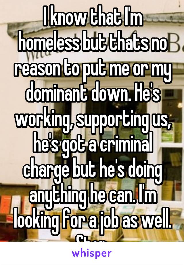 I know that I'm homeless but thats no reason to put me or my dominant down. He's working, supporting us, he's got a criminal charge but he's doing anything he can. I'm looking for a job as well. Stop.