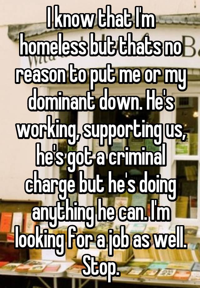 I know that I'm homeless but thats no reason to put me or my dominant down. He's working, supporting us, he's got a criminal charge but he's doing anything he can. I'm looking for a job as well. Stop.