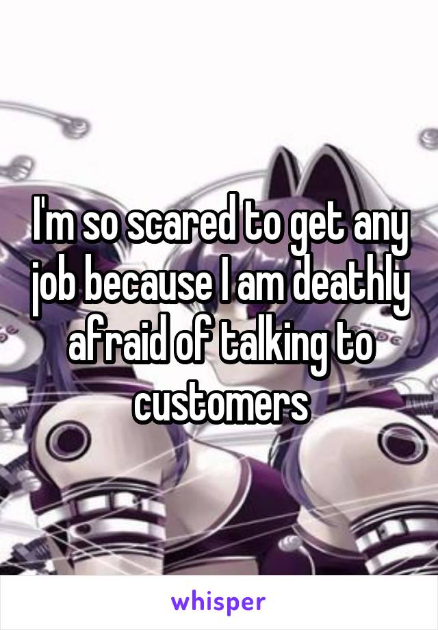 I'm so scared to get any job because I am deathly afraid of talking to customers