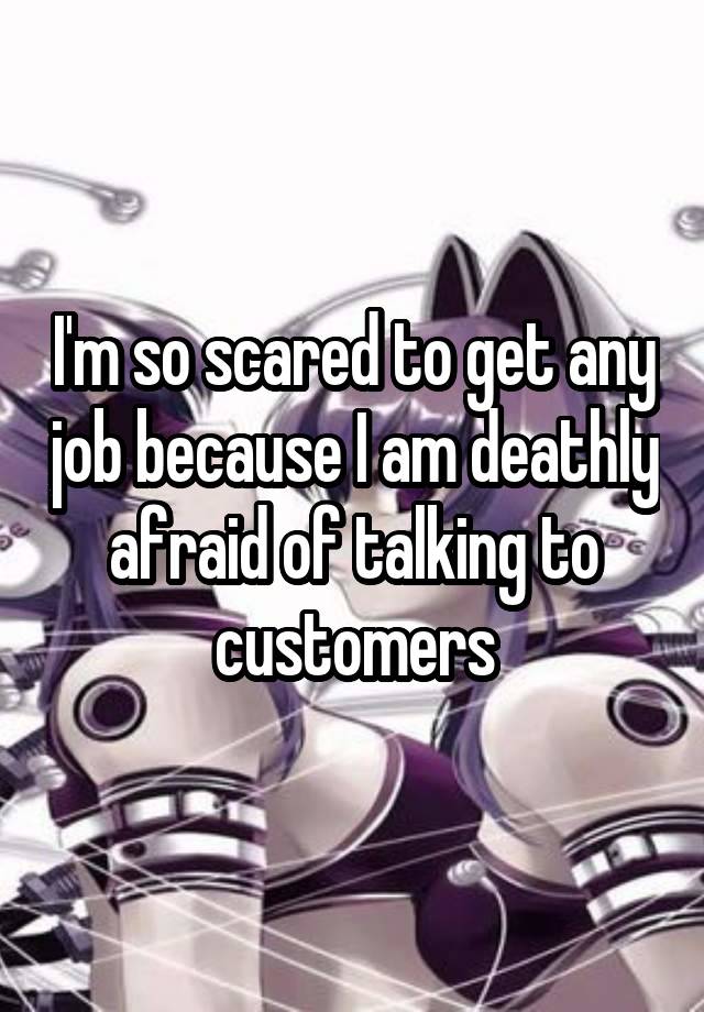 I'm so scared to get any job because I am deathly afraid of talking to customers